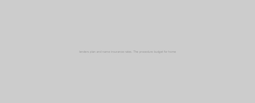 lenders plan and name insurance rates. The procedure budget for home